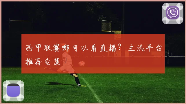 西甲联赛哪可以看直播？主流平台推荐合集