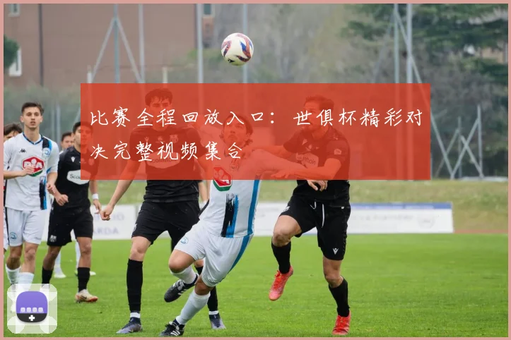 比赛全程回放入口：世俱杯精彩对决完整视频集合